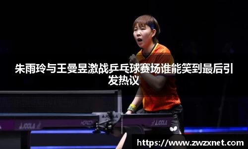 朱雨玲与王曼昱激战乒乓球赛场谁能笑到最后引发热议